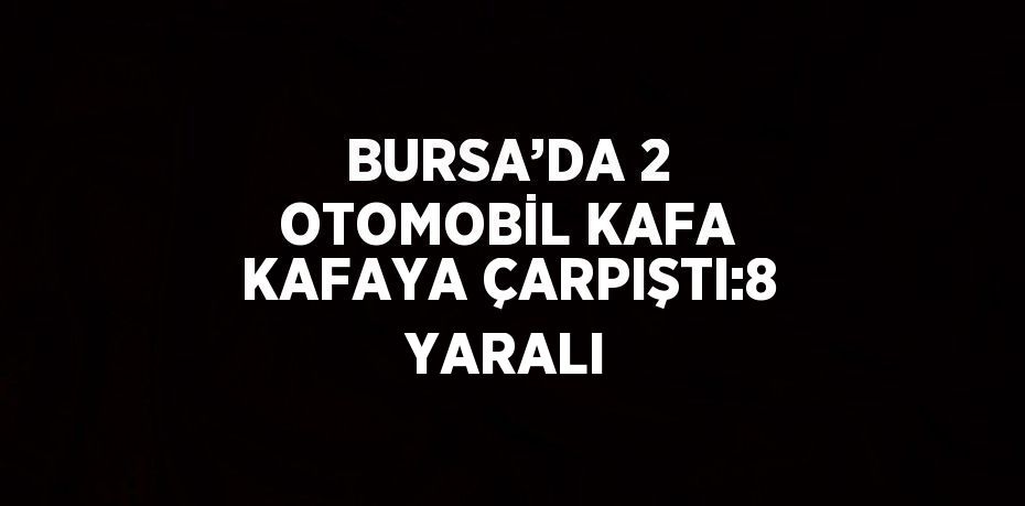 BURSA’DA 2 OTOMOBİL KAFA KAFAYA ÇARPIŞTI:8 YARALI