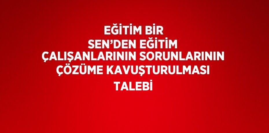 EĞİTİM BİR SEN’DEN EĞİTİM ÇALIŞANLARININ SORUNLARININ ÇÖZÜME KAVUŞTURULMASI TALEBİ