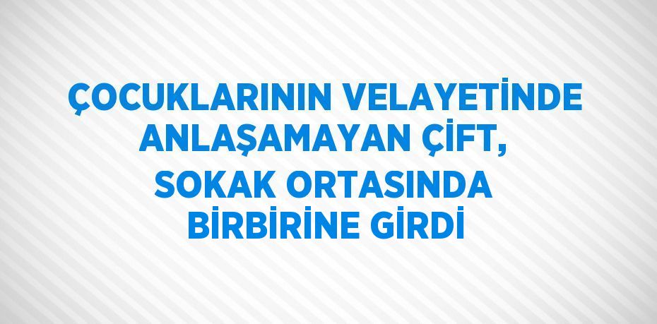 ÇOCUKLARININ VELAYETİNDE ANLAŞAMAYAN ÇİFT, SOKAK ORTASINDA BİRBİRİNE GİRDİ