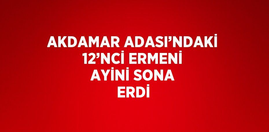 AKDAMAR ADASI’NDAKİ 12’NCİ ERMENİ AYİNİ SONA ERDİ