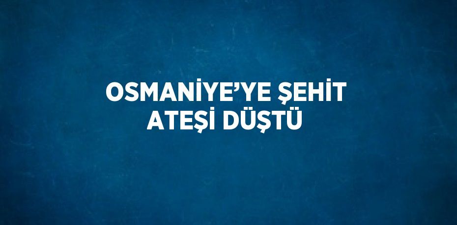 OSMANİYE’YE ŞEHİT ATEŞİ DÜŞTÜ