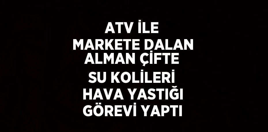 ATV İLE MARKETE DALAN ALMAN ÇİFTE SU KOLİLERİ HAVA YASTIĞI GÖREVİ YAPTI