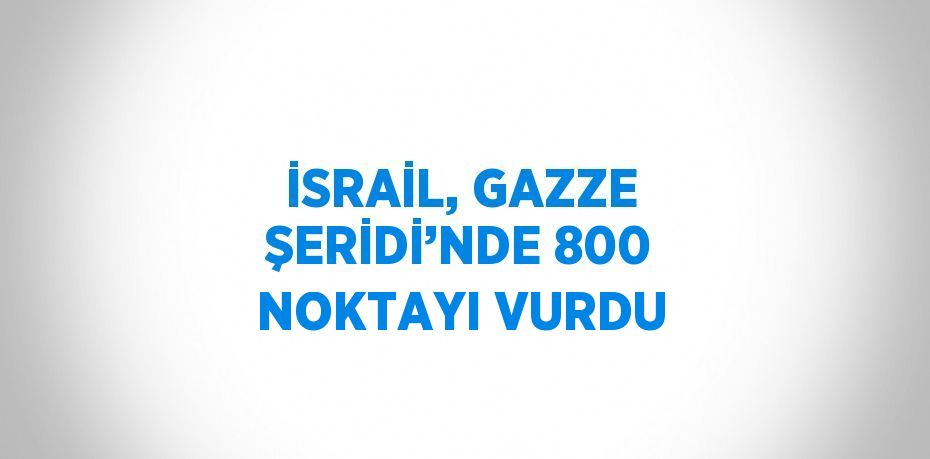 İSRAİL, GAZZE ŞERİDİ’NDE 800 NOKTAYI VURDU