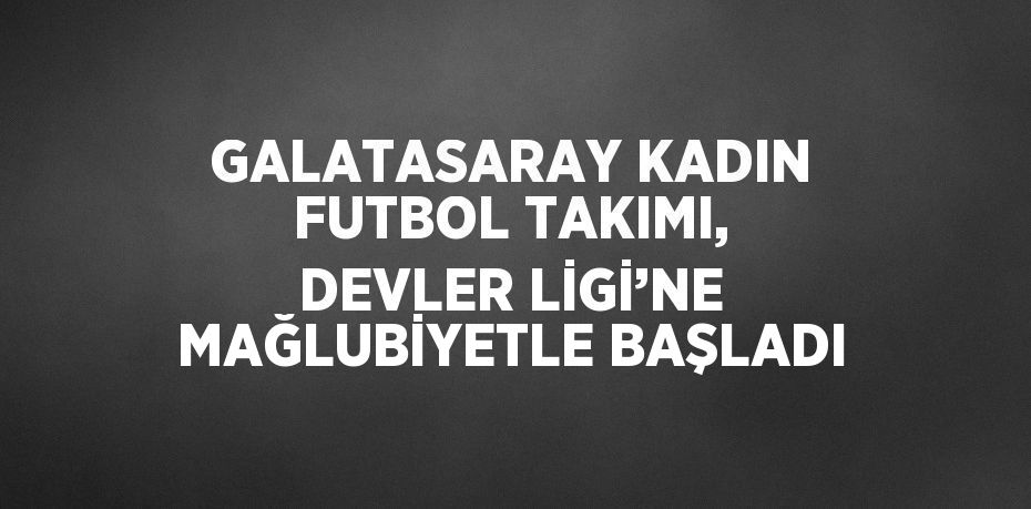 GALATASARAY KADIN FUTBOL TAKIMI, DEVLER LİGİ’NE MAĞLUBİYETLE BAŞLADI