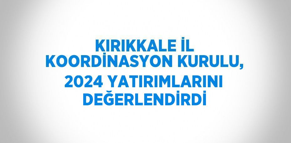 KIRIKKALE İL KOORDİNASYON KURULU, 2024 YATIRIMLARINI DEĞERLENDİRDİ