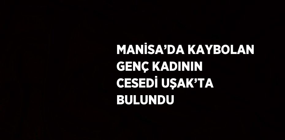 MANİSA’DA KAYBOLAN GENÇ KADININ CESEDİ UŞAK’TA BULUNDU