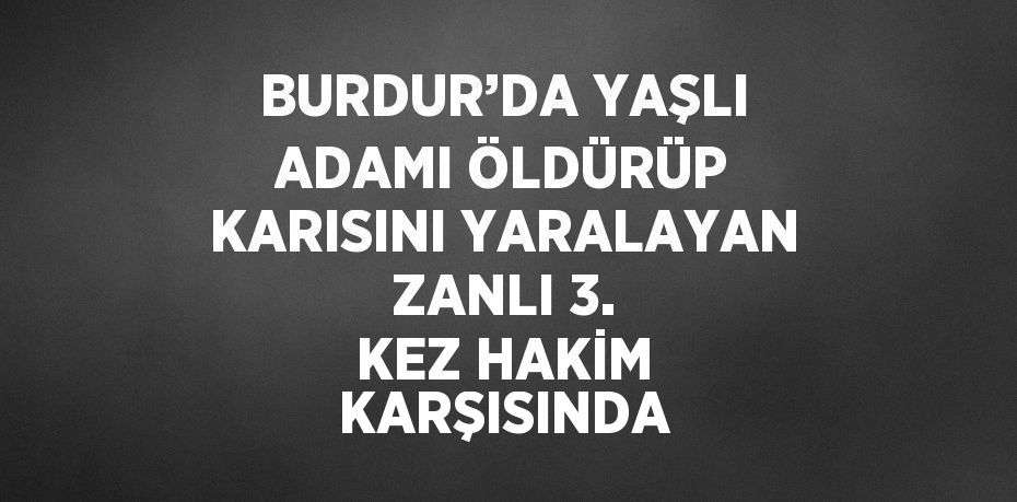 BURDUR’DA YAŞLI ADAMI ÖLDÜRÜP KARISINI YARALAYAN ZANLI 3. KEZ HAKİM KARŞISINDA