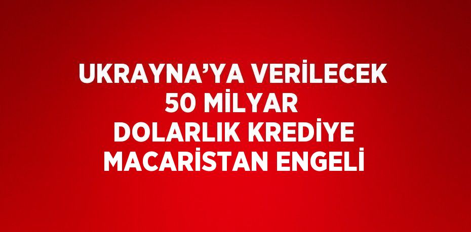 UKRAYNA’YA VERİLECEK 50 MİLYAR DOLARLIK KREDİYE MACARİSTAN ENGELİ