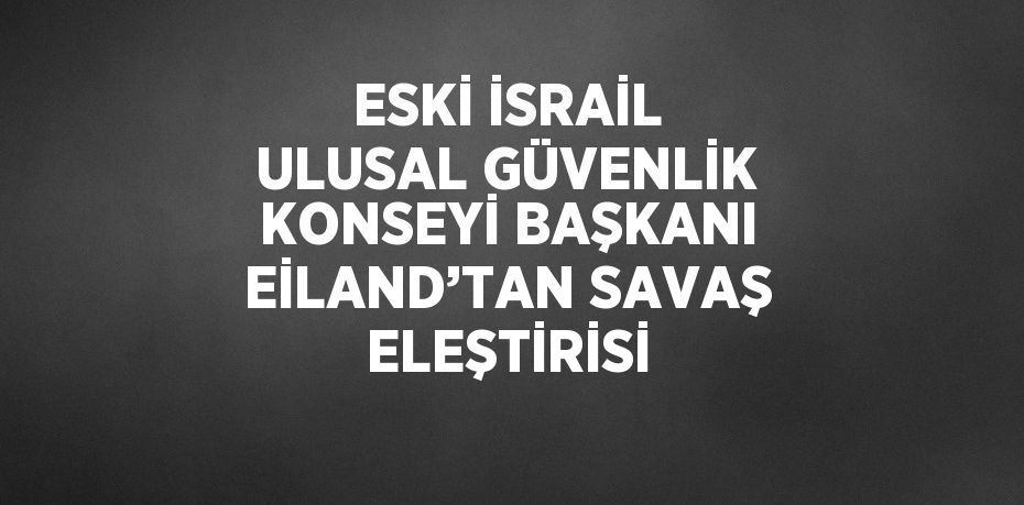 ESKİ İSRAİL ULUSAL GÜVENLİK KONSEYİ BAŞKANI EİLAND’TAN SAVAŞ ELEŞTİRİSİ