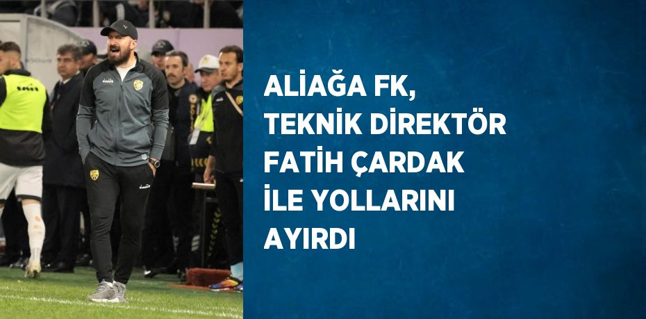 ALİAĞA FK, TEKNİK DİREKTÖR FATİH ÇARDAK İLE YOLLARINI AYIRDI