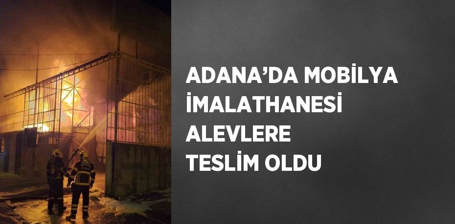 ADANA’DA MOBİLYA İMALATHANESİ ALEVLERE TESLİM OLDU