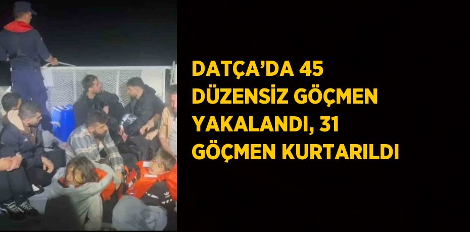 DATÇA’DA 45 DÜZENSİZ GÖÇMEN YAKALANDI, 31 GÖÇMEN KURTARILDI