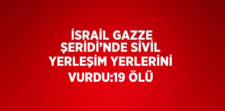 İSRAİL GAZZE ŞERİDİ’NDE SİVİL YERLEŞİM YERLERİNİ VURDU:19 ÖLÜ