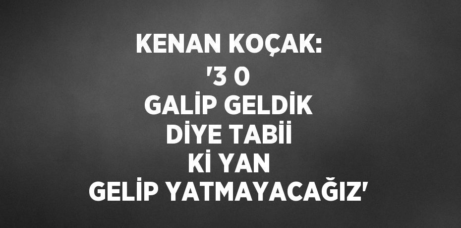 KENAN KOÇAK: '3 0 GALİP GELDİK DİYE TABİİ Kİ YAN GELİP YATMAYACAĞIZ'