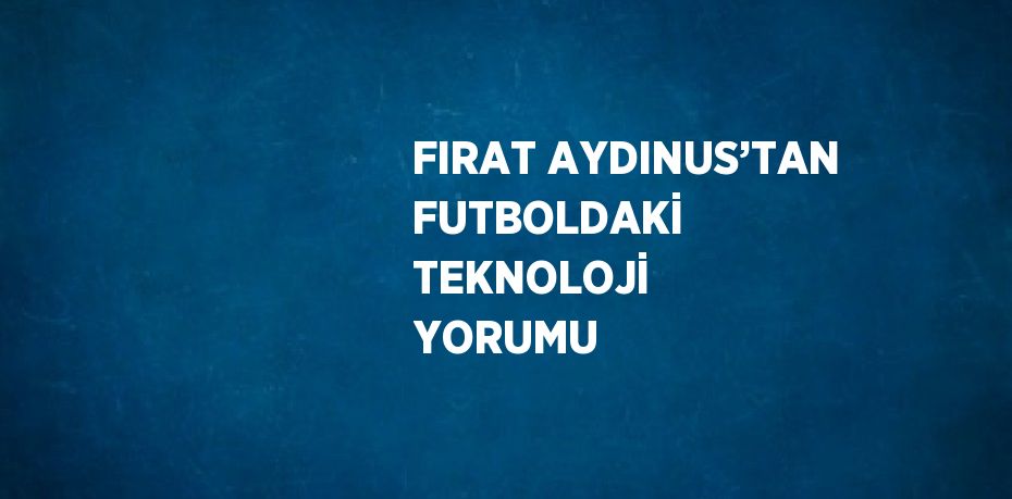 FIRAT AYDINUS’TAN FUTBOLDAKİ TEKNOLOJİ YORUMU