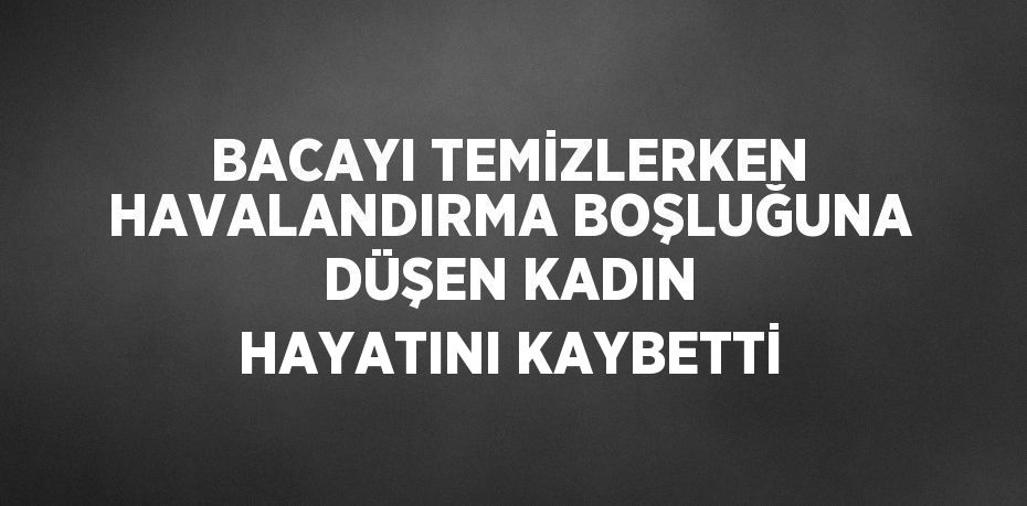 BACAYI TEMİZLERKEN HAVALANDIRMA BOŞLUĞUNA DÜŞEN KADIN HAYATINI KAYBETTİ