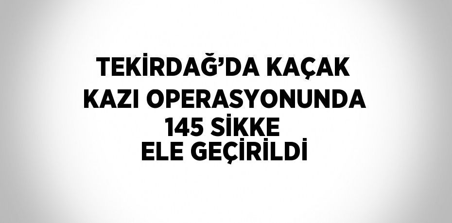 TEKİRDAĞ’DA KAÇAK KAZI OPERASYONUNDA 145 SİKKE ELE GEÇİRİLDİ