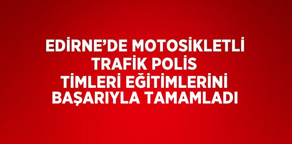 EDİRNE’DE MOTOSİKLETLİ TRAFİK POLİS TİMLERİ EĞİTİMLERİNİ BAŞARIYLA TAMAMLADI