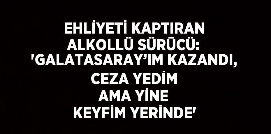 EHLİYETİ KAPTIRAN ALKOLLÜ SÜRÜCÜ: 'GALATASARAY’IM KAZANDI, CEZA YEDİM AMA YİNE KEYFİM YERİNDE'