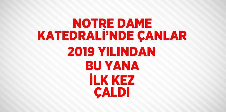 NOTRE DAME KATEDRALİ’NDE ÇANLAR 2019 YILINDAN BU YANA İLK KEZ ÇALDI