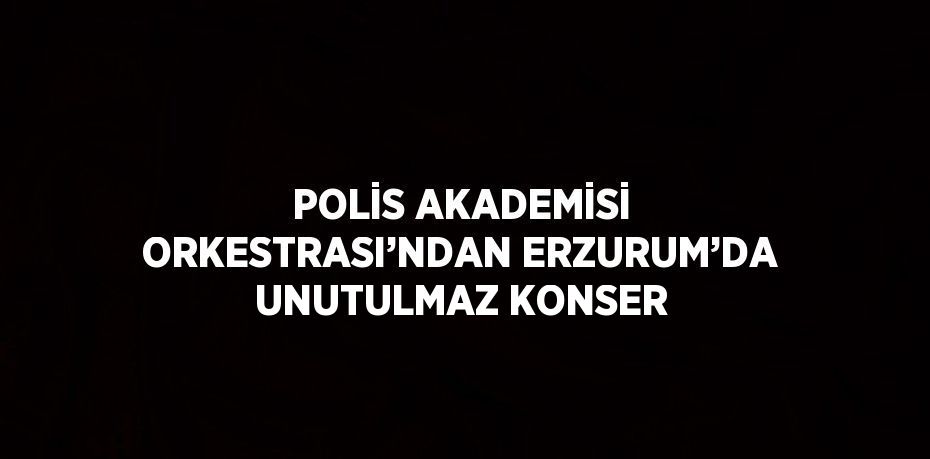 POLİS AKADEMİSİ ORKESTRASI’NDAN ERZURUM’DA UNUTULMAZ KONSER