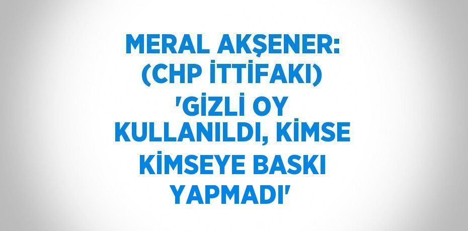 MERAL AKŞENER: (CHP İTTİFAKI) 'GİZLİ OY KULLANILDI, KİMSE KİMSEYE BASKI YAPMADI'