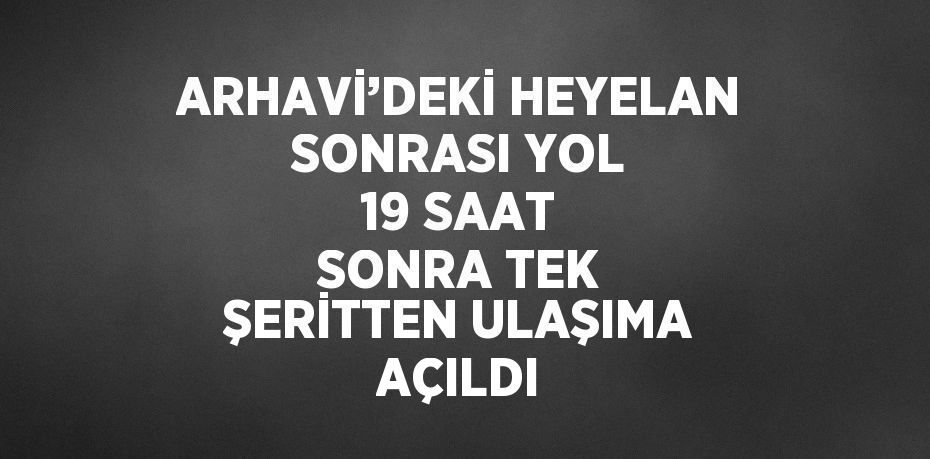 ARHAVİ’DEKİ HEYELAN SONRASI YOL 19 SAAT SONRA TEK ŞERİTTEN ULAŞIMA AÇILDI