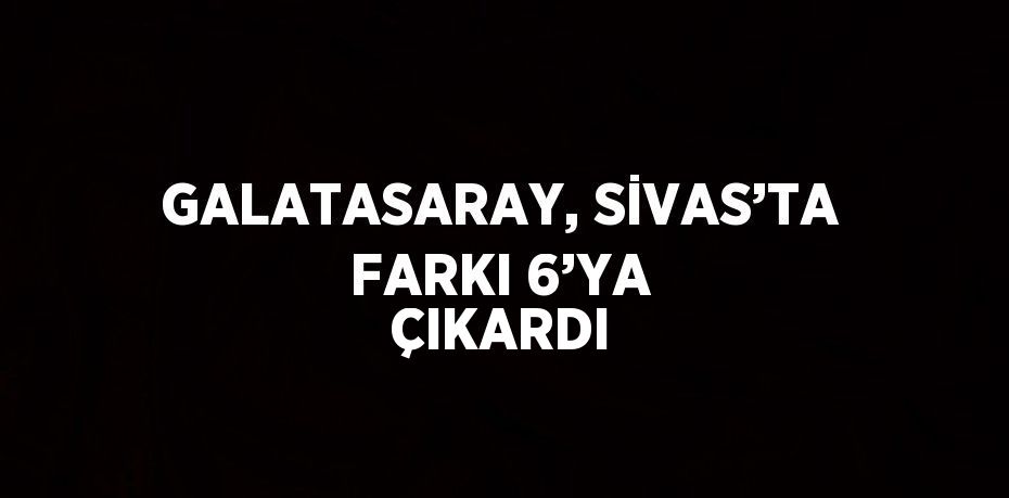 GALATASARAY, SİVAS’TA FARKI 6’YA ÇIKARDI