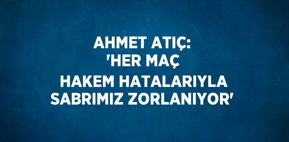 AHMET ATIÇ: 'HER MAÇ HAKEM HATALARIYLA SABRIMIZ ZORLANIYOR'