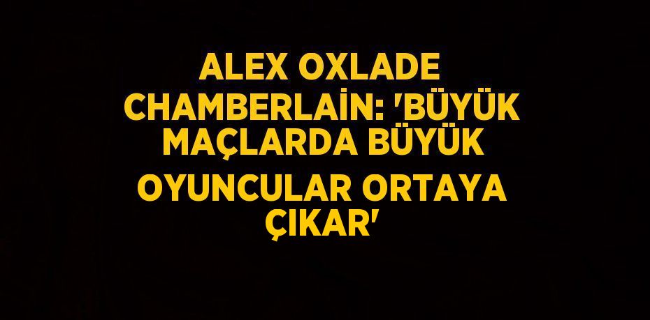 ALEX OXLADE CHAMBERLAİN: 'BÜYÜK MAÇLARDA BÜYÜK OYUNCULAR ORTAYA ÇIKAR'