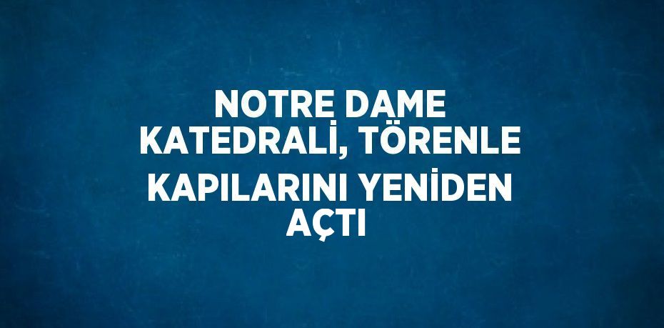 NOTRE DAME KATEDRALİ, TÖRENLE KAPILARINI YENİDEN AÇTI