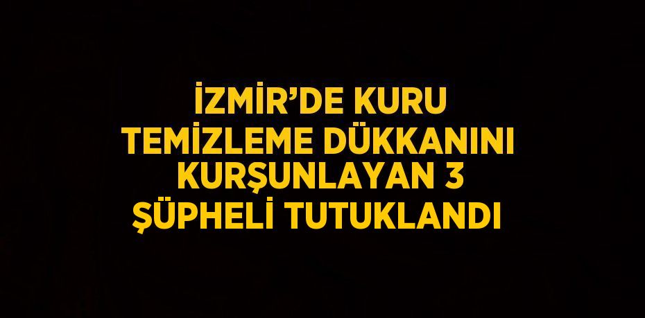 İZMİR’DE KURU TEMİZLEME DÜKKANINI KURŞUNLAYAN 3 ŞÜPHELİ TUTUKLANDI