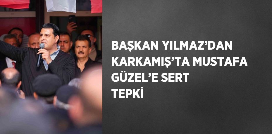 BAŞKAN YILMAZ’DAN KARKAMIŞ’TA MUSTAFA GÜZEL’E SERT TEPKİ