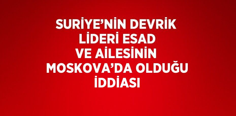 SURİYE’NİN DEVRİK LİDERİ ESAD VE AİLESİNİN MOSKOVA’DA OLDUĞU İDDİASI