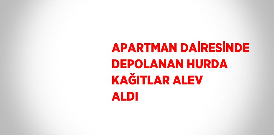 APARTMAN DAİRESİNDE DEPOLANAN HURDA KAĞITLAR ALEV ALDI