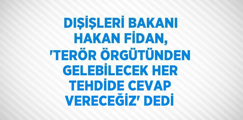 DIŞİŞLERİ BAKANI HAKAN FİDAN, 'TERÖR ÖRGÜTÜNDEN GELEBİLECEK HER TEHDİDE CEVAP VERECEĞİZ' DEDİ