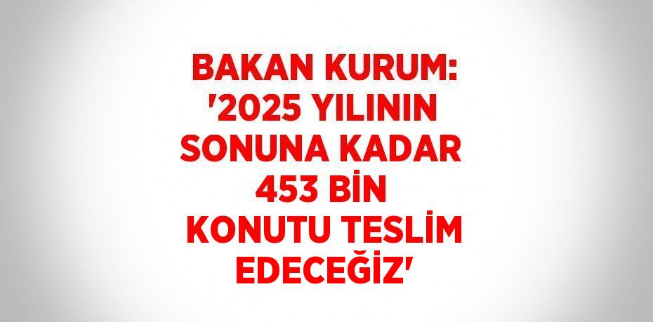 BAKAN KURUM: '2025 YILININ SONUNA KADAR 453 BİN KONUTU TESLİM EDECEĞİZ'