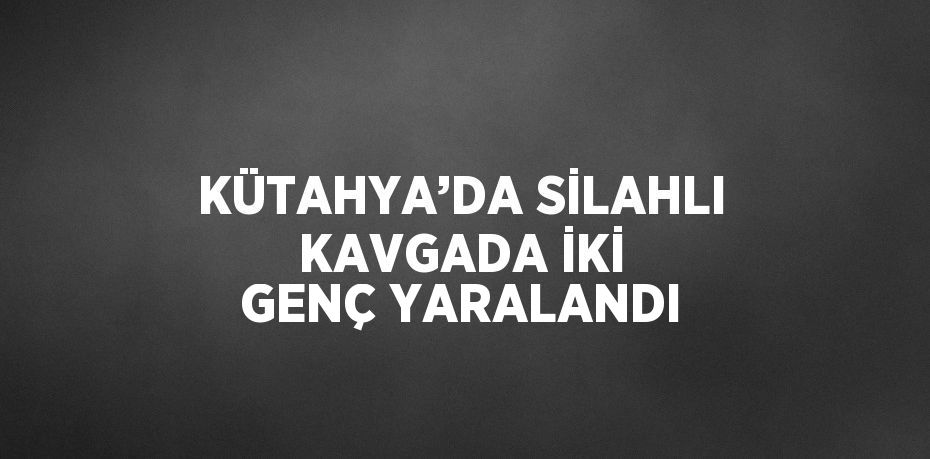 KÜTAHYA’DA SİLAHLI KAVGADA İKİ GENÇ YARALANDI