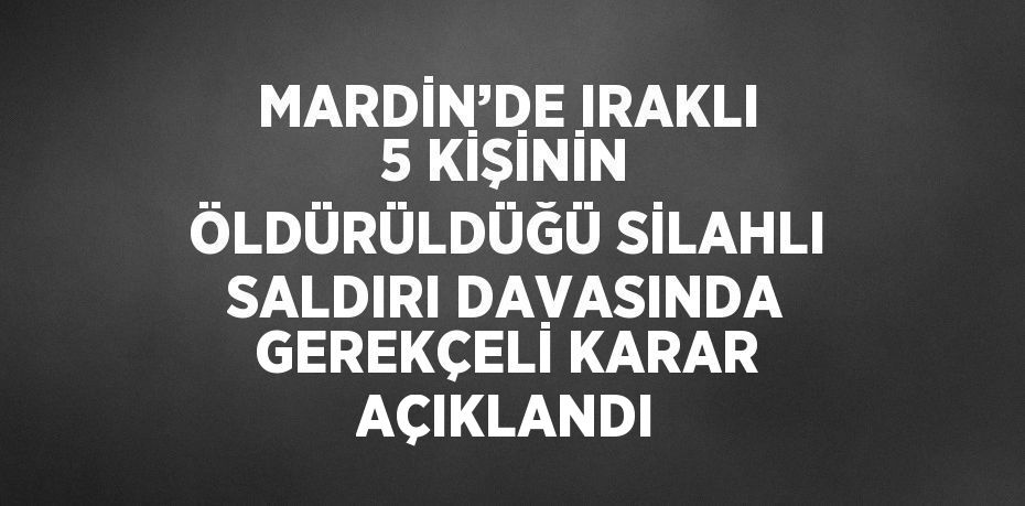 MARDİN’DE IRAKLI 5 KİŞİNİN ÖLDÜRÜLDÜĞÜ SİLAHLI SALDIRI DAVASINDA GEREKÇELİ KARAR AÇIKLANDI