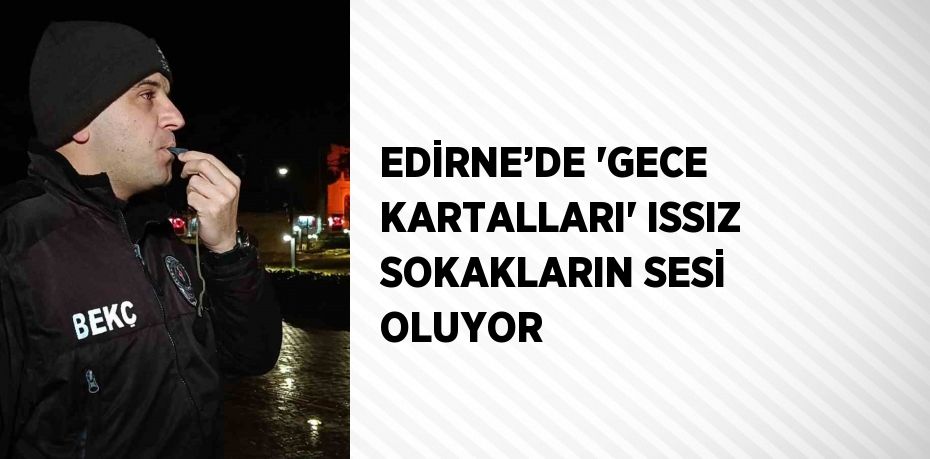 EDİRNE’DE 'GECE KARTALLARI' ISSIZ SOKAKLARIN SESİ OLUYOR