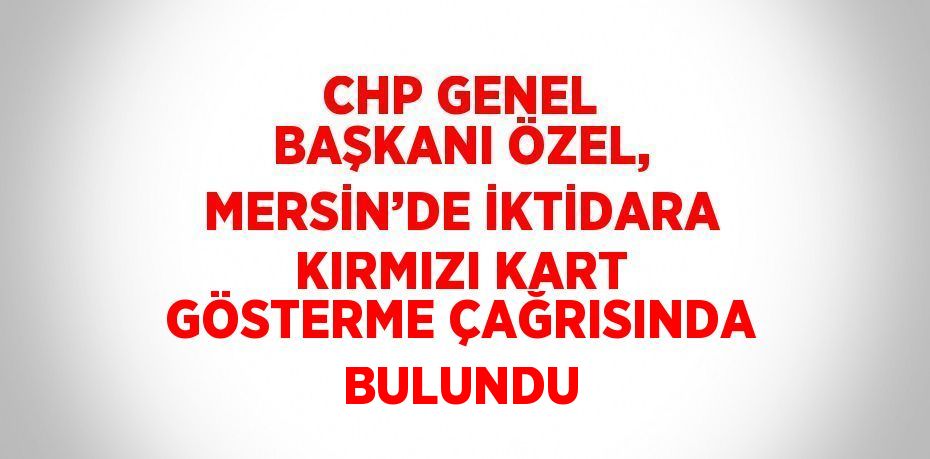 CHP GENEL BAŞKANI ÖZEL, MERSİN’DE İKTİDARA KIRMIZI KART GÖSTERME ÇAĞRISINDA BULUNDU