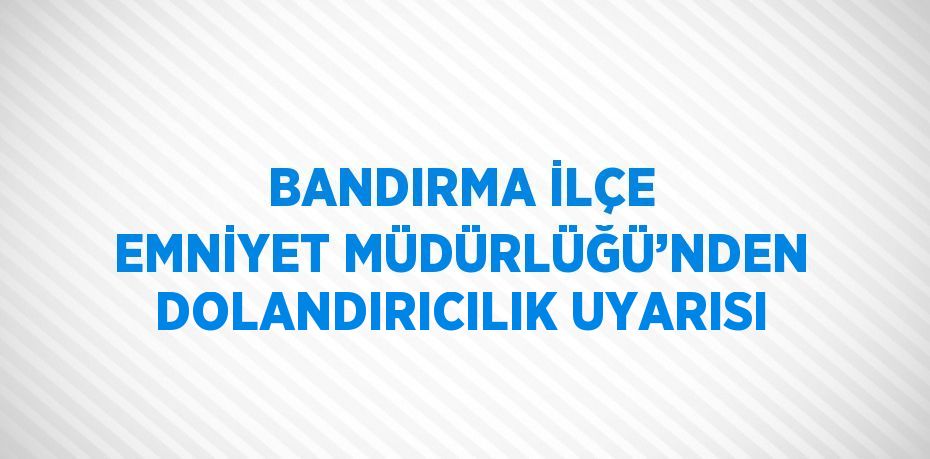 BANDIRMA İLÇE EMNİYET MÜDÜRLÜĞÜ’NDEN DOLANDIRICILIK UYARISI