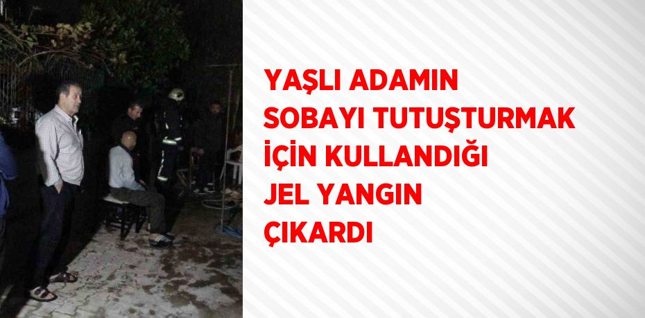 YAŞLI ADAMIN SOBAYI TUTUŞTURMAK İÇİN KULLANDIĞI JEL YANGIN ÇIKARDI