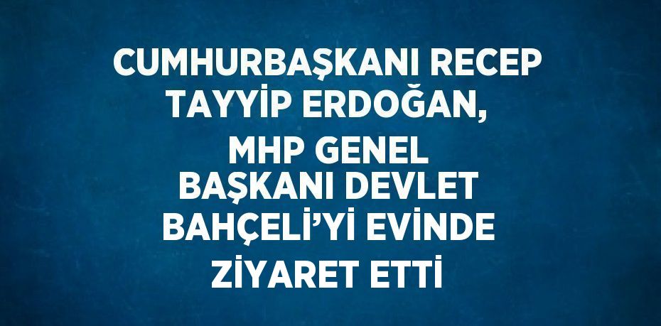 CUMHURBAŞKANI RECEP TAYYİP ERDOĞAN, MHP GENEL BAŞKANI DEVLET BAHÇELİ’Yİ EVİNDE ZİYARET ETTİ