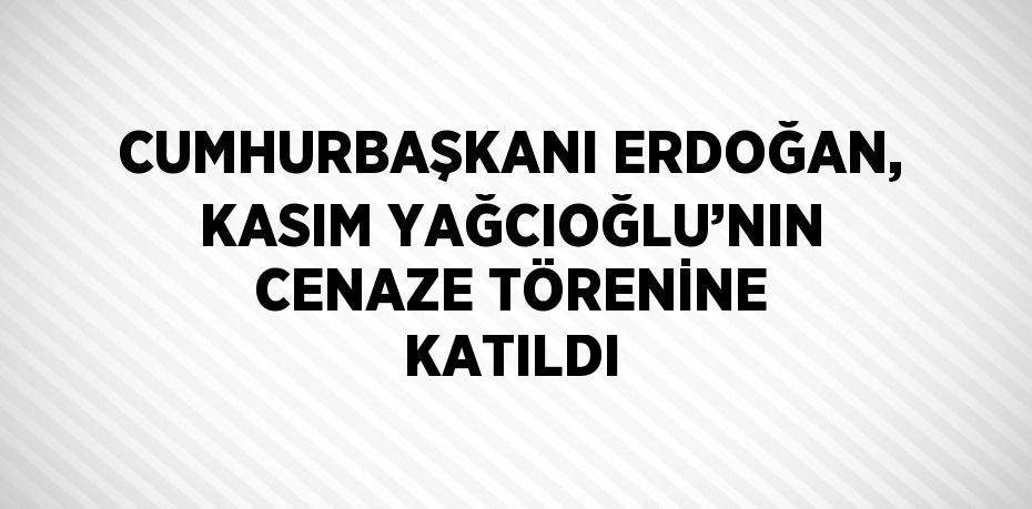 CUMHURBAŞKANI ERDOĞAN, KASIM YAĞCIOĞLU’NIN CENAZE TÖRENİNE KATILDI