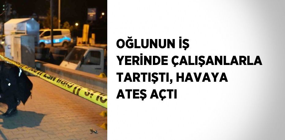 OĞLUNUN İŞ YERİNDE ÇALIŞANLARLA TARTIŞTI, HAVAYA ATEŞ AÇTI