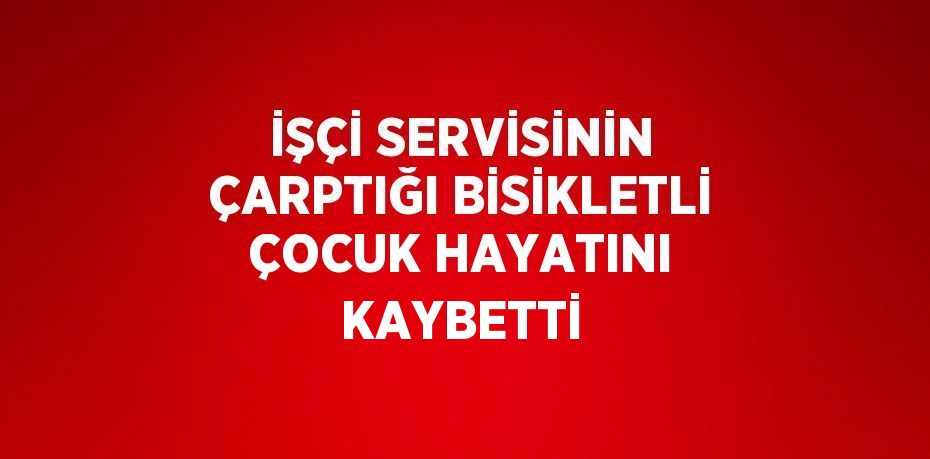 İŞÇİ SERVİSİNİN ÇARPTIĞI BİSİKLETLİ ÇOCUK HAYATINI KAYBETTİ