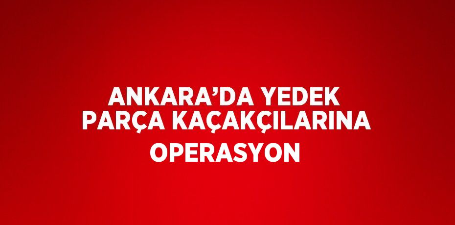 ANKARA’DA YEDEK PARÇA KAÇAKÇILARINA OPERASYON