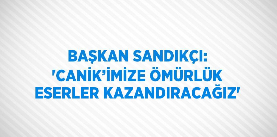 BAŞKAN SANDIKÇI: 'CANİK’İMİZE ÖMÜRLÜK ESERLER KAZANDIRACAĞIZ'