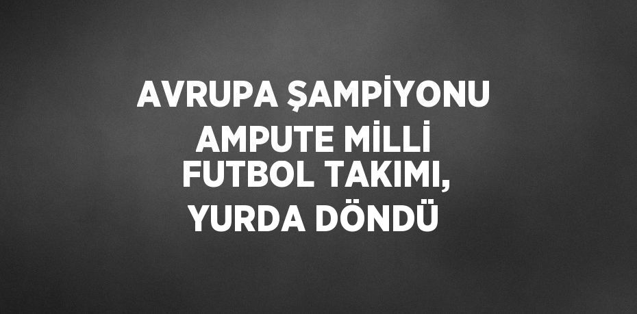 AVRUPA ŞAMPİYONU AMPUTE MİLLİ FUTBOL TAKIMI, YURDA DÖNDÜ